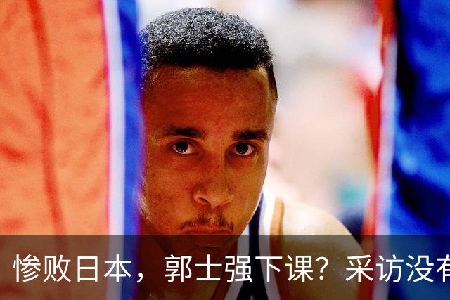 惨败日本，郭士强下课？采访没有道歉，男篮新帅3选1，杜锋热门